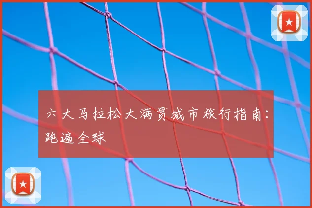 六大马拉松大满贯城市旅行指南：跑遍全球