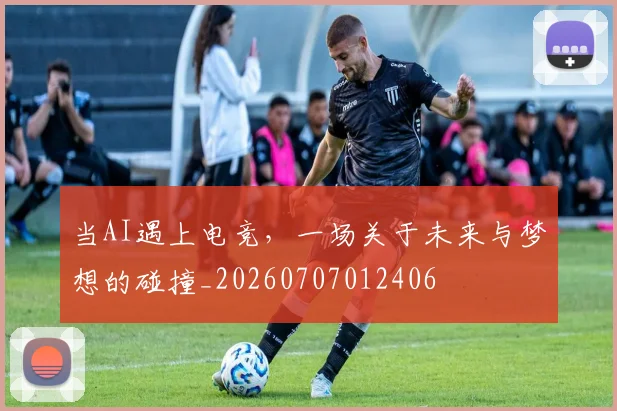 当AI遇上电竞,一场关于未来与梦想的碰撞_20260707012406