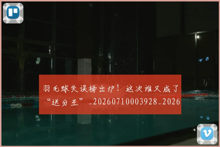 羽毛球失误榜出炉！这次谁又成了“送分王”_20260710003928_20260803143634