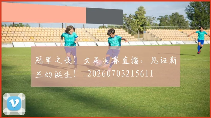 冠军之夜!女足决赛直播,见证新王的诞生!_20260703215611