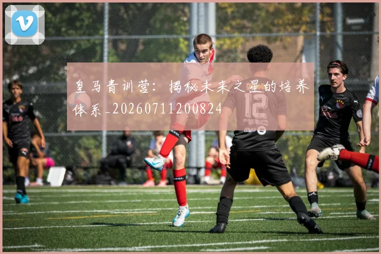 皇马青训营:揭秘未来之星的培养体系_20260711200824