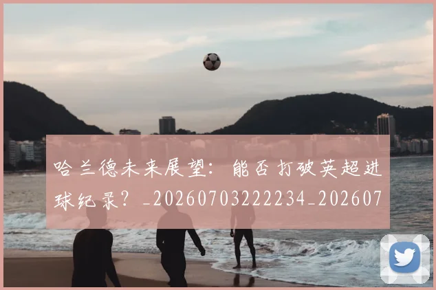 哈兰德未来展望：能否打破英超进球纪录？_20260703222234_20260719160021