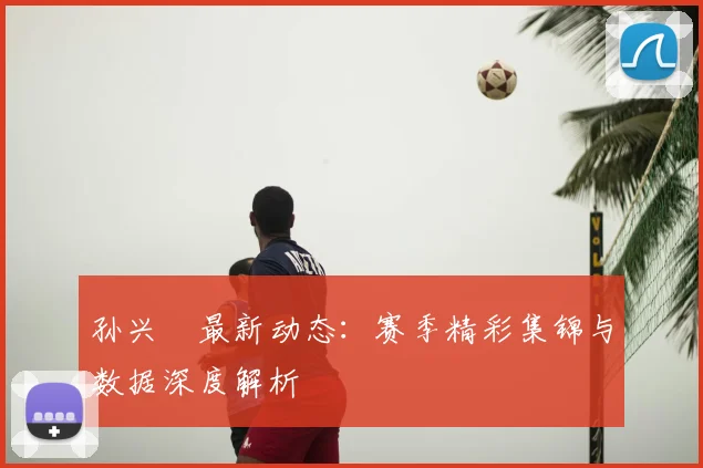孙兴慜最新动态：赛季精彩集锦与数据深度解析