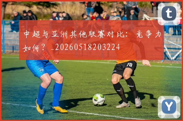 中超与亚洲其他联赛对比：竞争力如何？_20260518203224