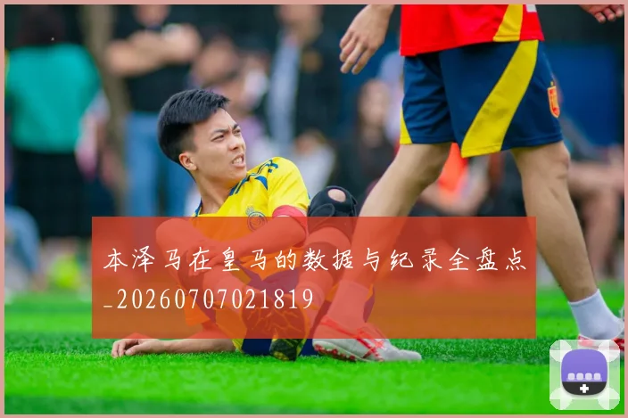 本泽马在皇马的数据与纪录全盘点_20260707021819