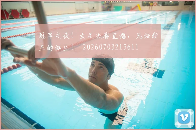 冠军之夜!女足决赛直播,见证新王的诞生!_20260703215611