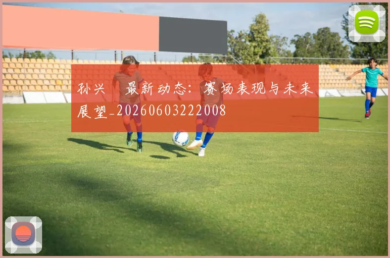 孙兴慜最新动态：赛场表现与未来展望_20260603222008