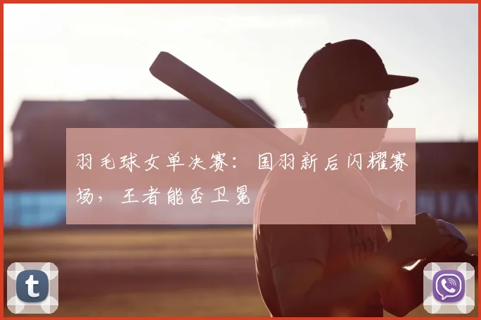 羽毛球女单决赛：国羽新后闪耀赛场，王者能否卫冕