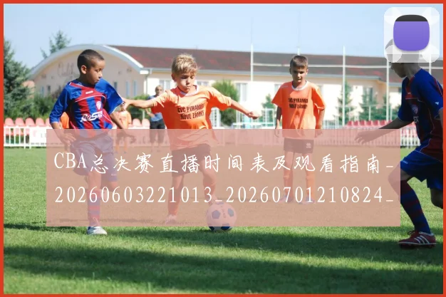 CBA总决赛直播时间表及观看指南_20260603221013_20260701210824_20260712045012