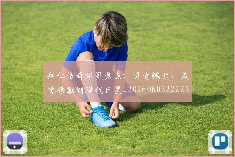 拜仁传奇球星盘点:贝肯鲍尔、盖德穆勒到现代巨星_20260603222236_20260707144046