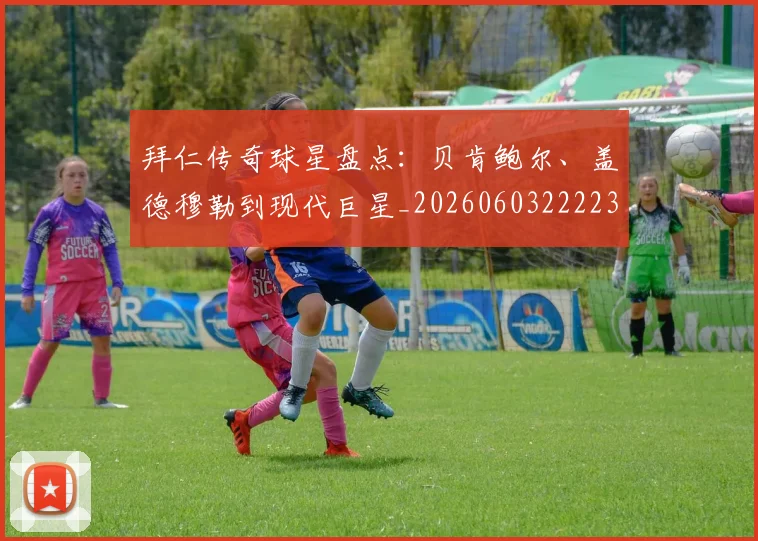 拜仁传奇球星盘点:贝肯鲍尔、盖德穆勒到现代巨星_20260603222236_20260707144046