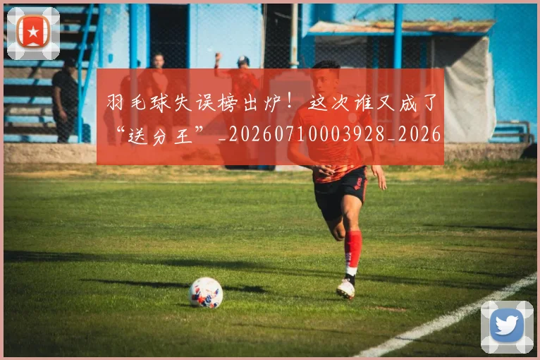 羽毛球失误榜出炉！这次谁又成了“送分王”_20260710003928_20260803143634