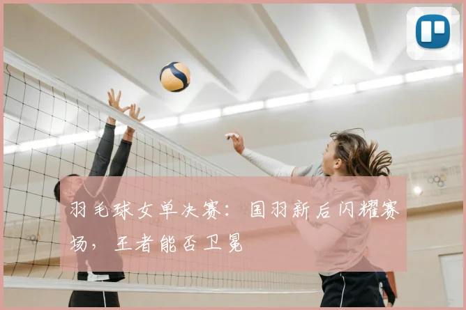 羽毛球女单决赛：国羽新后闪耀赛场，王者能否卫冕