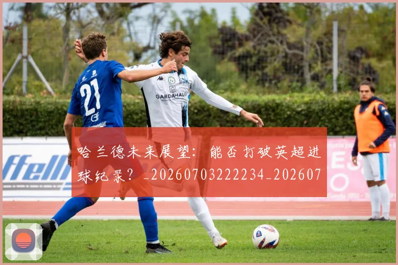哈兰德未来展望：能否打破英超进球纪录？_20260703222234_20260719160021