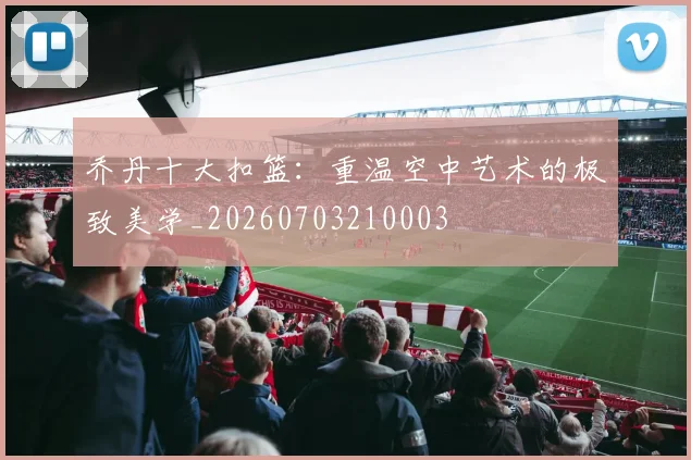乔丹十大扣篮:重温空中艺术的极致美学_20260703210003
